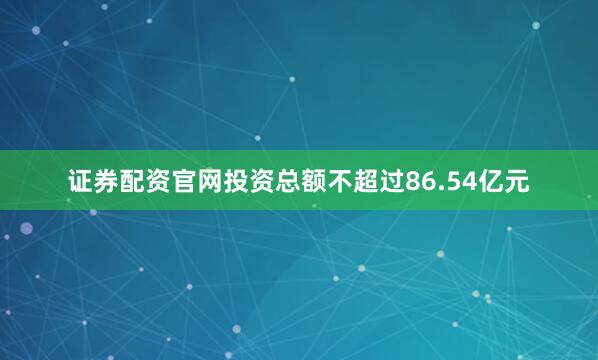 证券配资官网投资总额不超过86.54亿元