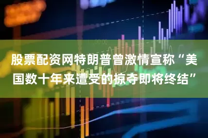 股票配资网特朗普曾激情宣称“美国数十年来遭受的掠夺即将终结”