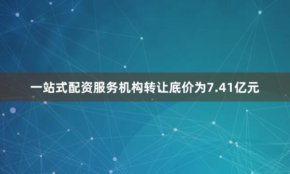 一站式配资服务机构转让底价为7.41亿元