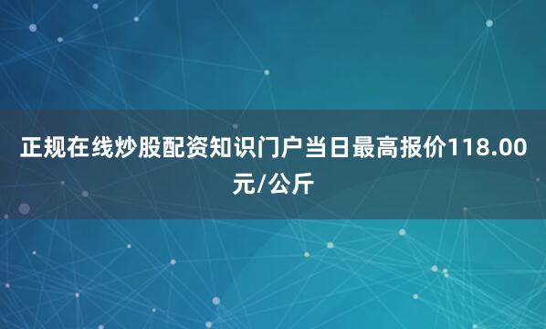 正规在线炒股配资知识门户当日最高报价118.00元/公斤