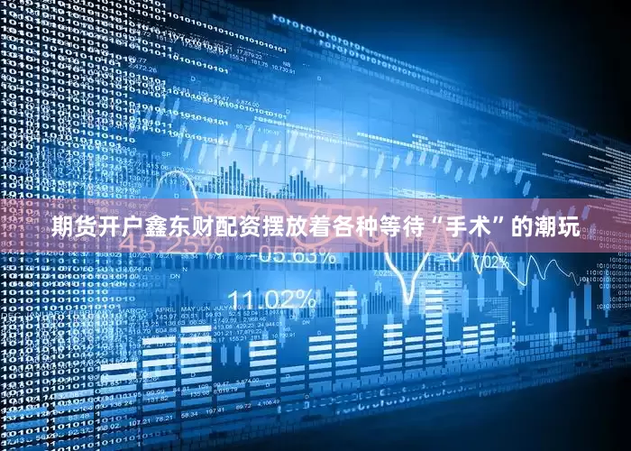 期货开户鑫东财配资摆放着各种等待“手术”的潮玩