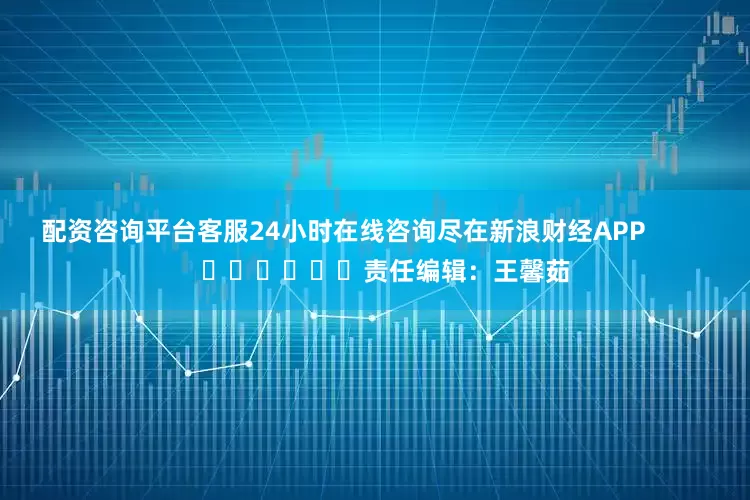 配资咨询平台客服24小时在线咨询尽在新浪财经APP            						责任编辑：王馨茹