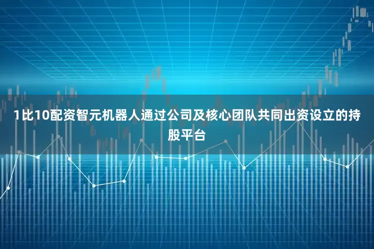 1比10配资智元机器人通过公司及核心团队共同出资设立的持股平台