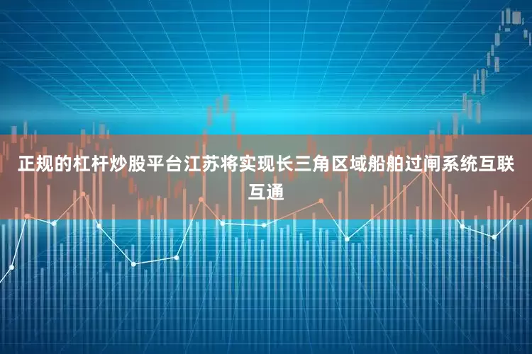 正规的杠杆炒股平台江苏将实现长三角区域船舶过闸系统互联互通
