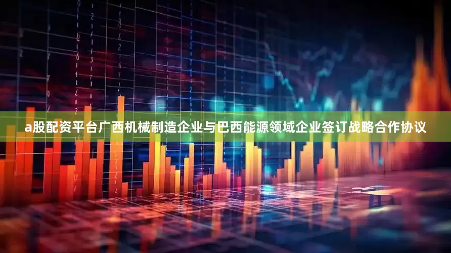 a股配资平台广西机械制造企业与巴西能源领域企业签订战略合作协议