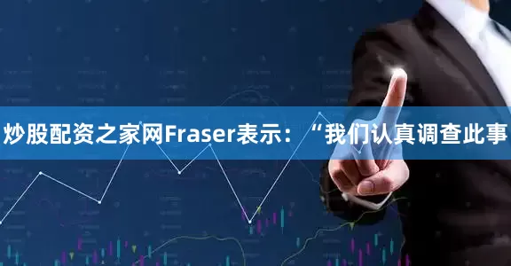炒股配资之家网　　Fraser表示：“我们认真调查此事