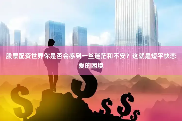 股票配资世界你是否会感到一丝迷茫和不安？这就是短平快恋爱的困境