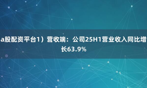 a股配资平台1）营收端：公司25H1营业收入同比增长63.9%