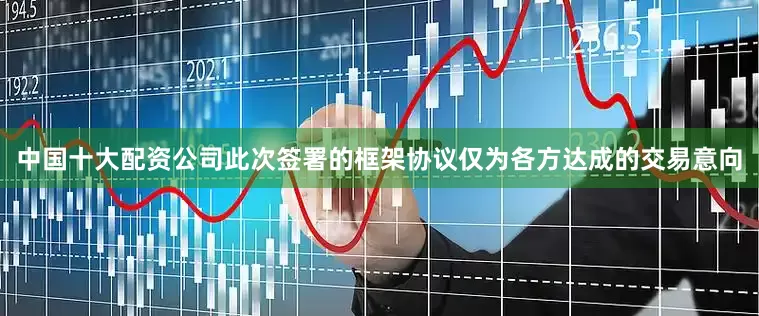 中国十大配资公司此次签署的框架协议仅为各方达成的交易意向