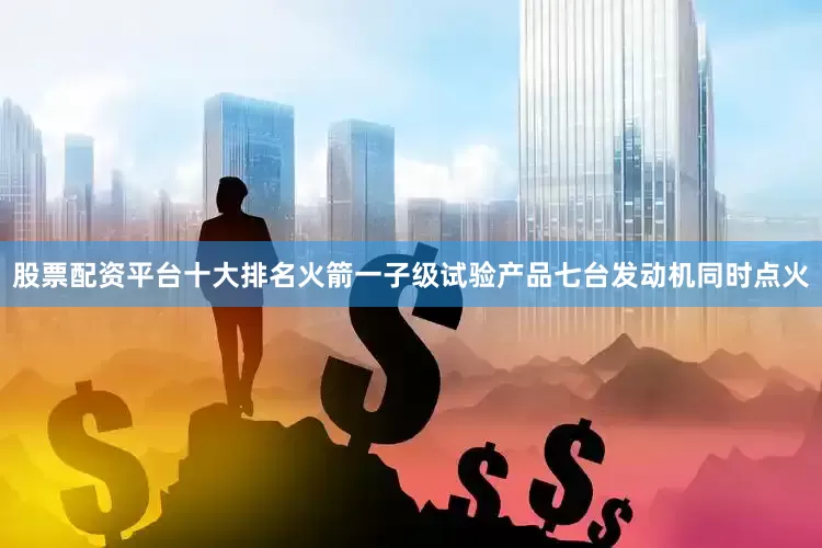 股票配资平台十大排名火箭一子级试验产品七台发动机同时点火